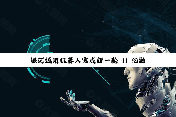银河通用机器人完成新一轮 11 亿融资,宁德时代领投