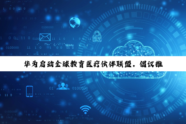 华为启动全球教育医疗伙伴联盟，倡议推动 AI 诊疗商业模式落地