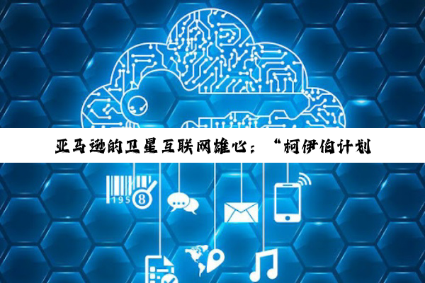 亚马逊的卫星互联网雄心：“柯伊伯计划”潜力何以实现