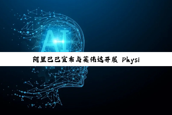 阿里巴巴宣布与英伟达开展 Physical AI 合作，推动具身智能应用落地