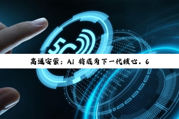 高通安蒙:AI 将成为下一代核心,6G 预商用设备最快 2028 年登场