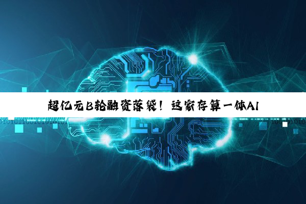 超亿元B轮融资落袋！这家存算一体AI芯企加速驶入商业化“快车道”