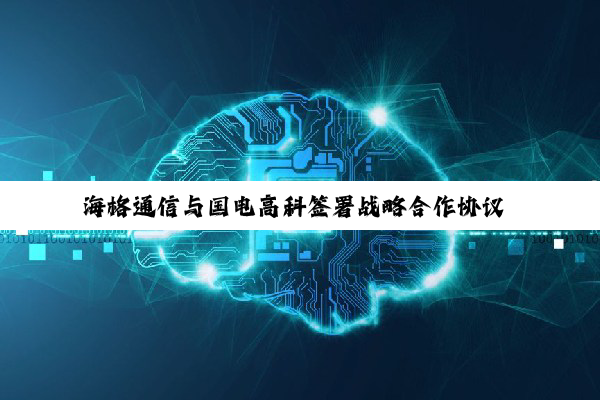 海格通信与国电高科签署战略合作协议 创建全域卫星物联网解决方案